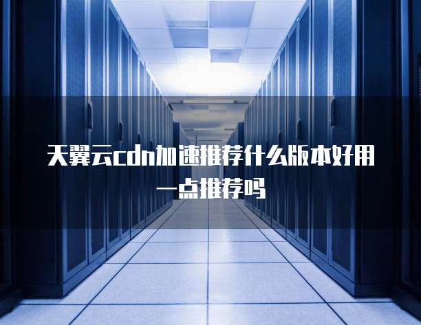 天翼云cdn加速推荐什么版本好用一点推荐吗