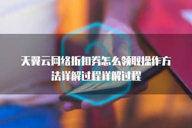 天翼云网络折扣券怎么领取操作方法详解过程详解过程