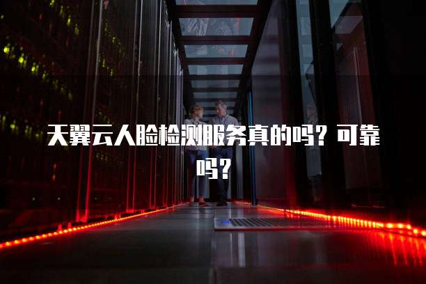 天翼云人脸检测服务真的吗?可靠吗?