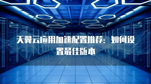 天翼云应用加速配置推荐：如何设置最佳版本