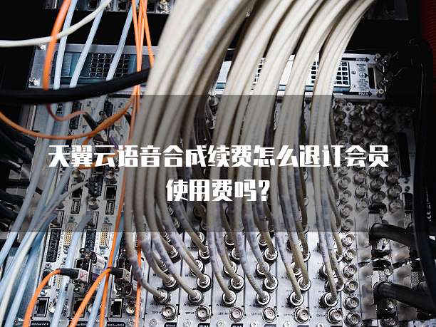 天翼云语音合成续费怎么退订会员使用费吗？
