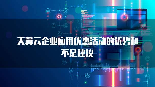 天翼云企业应用优惠活动的优势和不足建议