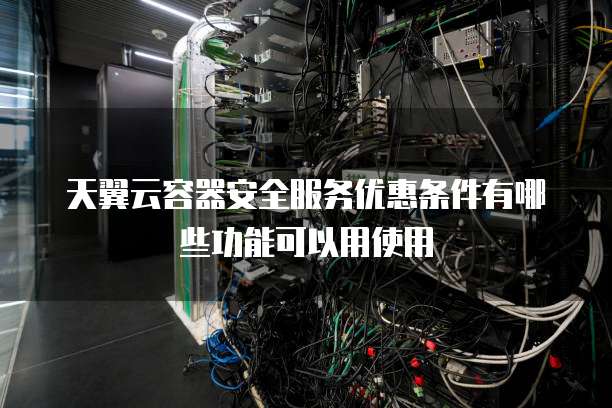天翼云容器安全服务优惠条件有哪些功能可以用使用