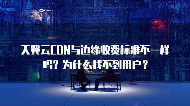 天翼云CDN与边缘收费标准不一样吗?为什么找不到用户?