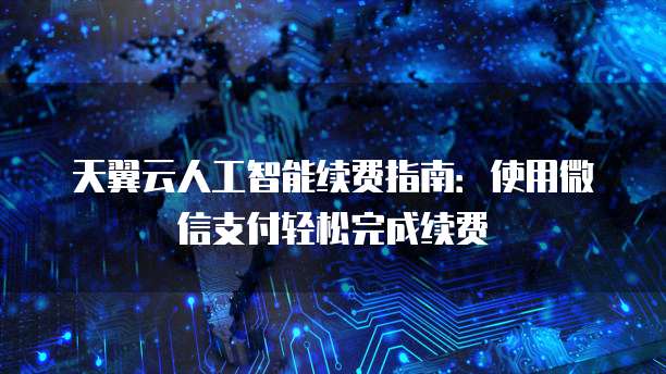 天翼云人工智能续费指南:使用微信支付轻松完成续费