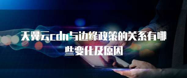 天翼云cdn与边缘政策的关系有哪些变化及原因