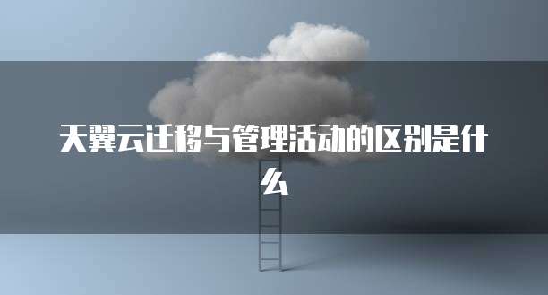 天翼云迁移与管理活动的区别是什么