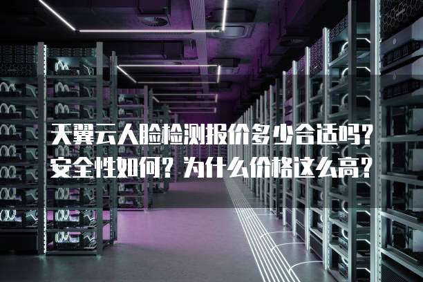天翼云人脸检测报价多少合适吗?安全性如何?为什么价格这么高?
