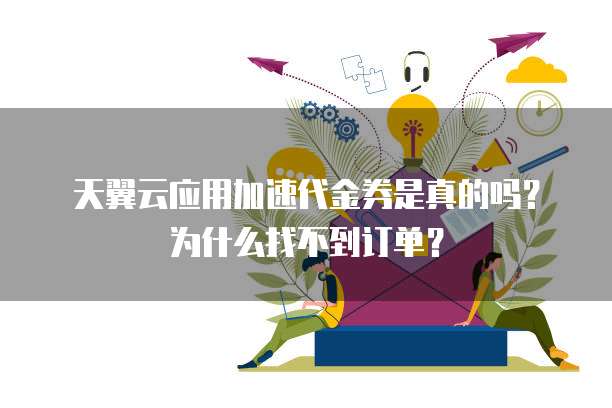 天翼云应用加速代金券是真的吗?为什么找不到订单?