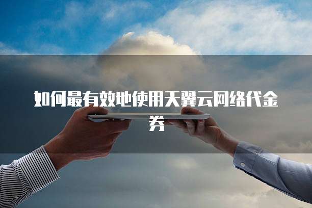 如何最有效地使用天翼云网络代金券