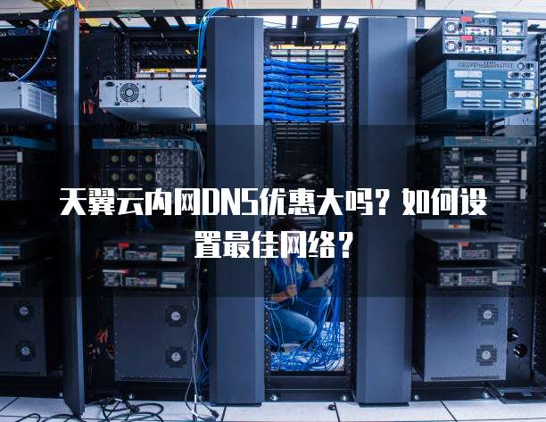 天翼云内网DNS优惠大吗？如何设置最佳网络？