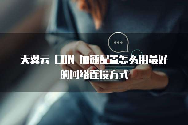 天翼云 CDN 加速配置怎么用最好的网络连接方式