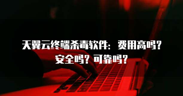 天翼云终端杀毒软件：费用高吗？安全吗？可靠吗？