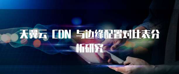 天翼云 CDN 与边缘配置对比表分析研究