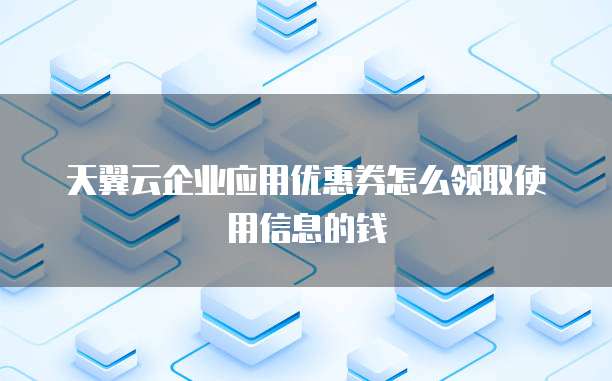 天翼云企业应用优惠券怎么领取使用信息的钱
