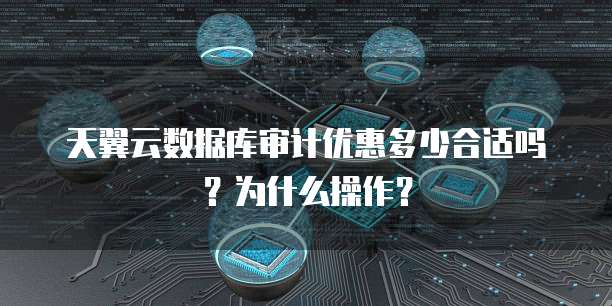 天翼云数据库审计优惠多少合适吗?为什么操作?
