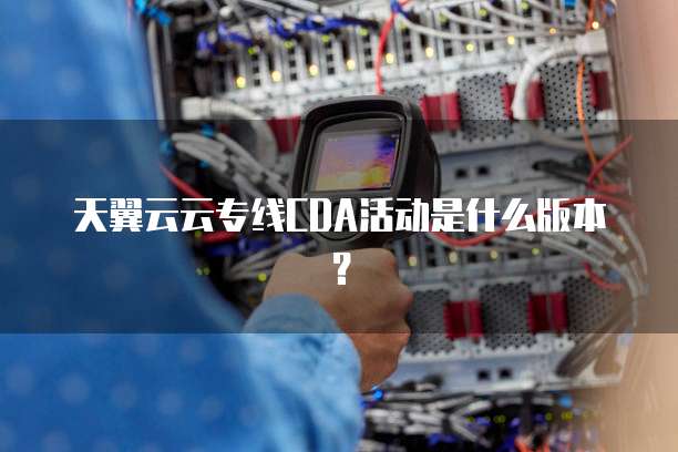 天翼云云专线CDA活动是什么版本?