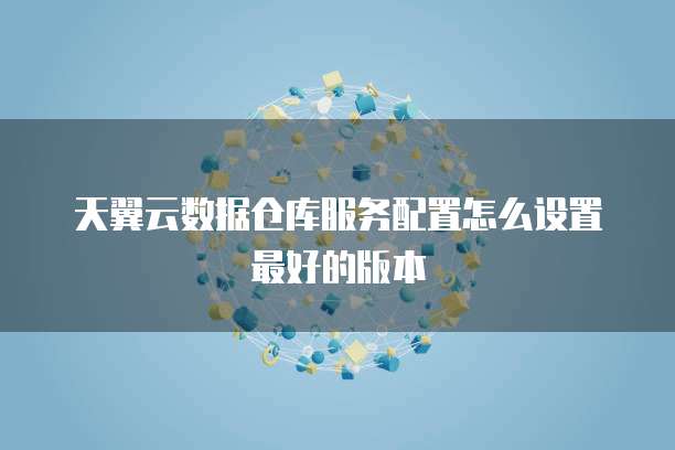 天翼云数据仓库服务配置怎么设置最好的版本