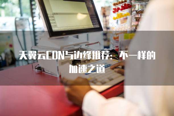 天翼云CDN与边缘推荐:不一样的加速之道