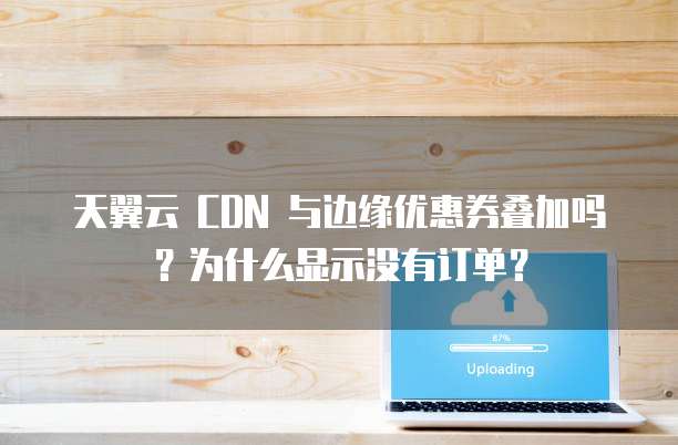 天翼云 CDN 与边缘优惠券叠加吗?为什么显示没有订单?