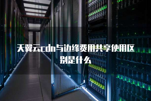 天翼云cdn与边缘费用共享使用区别是什么