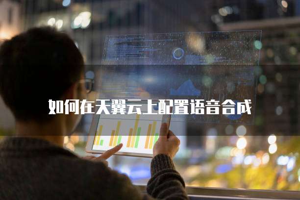 如何在天翼云上配置语音合成