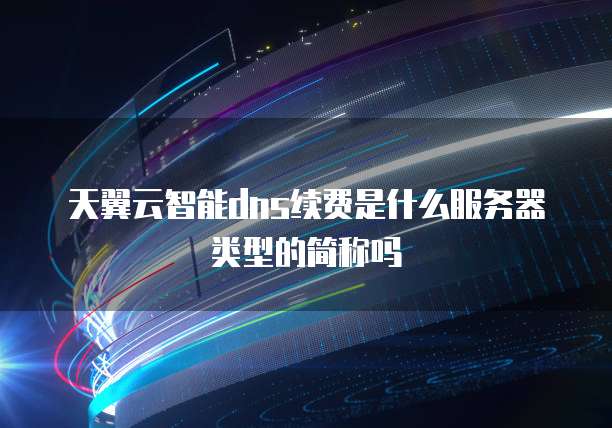 天翼云智能dns续费是什么服务器类型的简称吗
