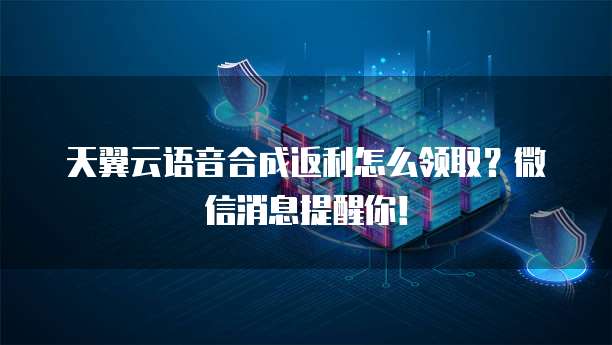 天翼云语音合成返利怎么领取?微信消息提醒你!