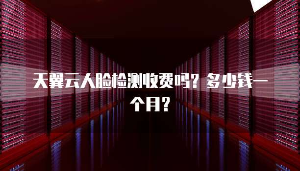 天翼云人脸检测收费吗?多少钱一个月?