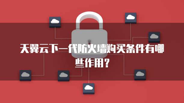天翼云下一代防火墙购买条件有哪些作用?