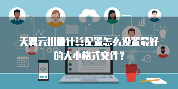 天翼云批量计算配置怎么设置最好的大小格式文件?