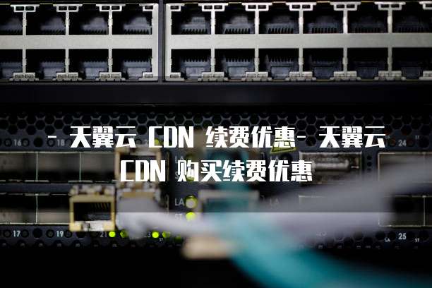 - 天翼云 CDN 续费优惠- 天翼云 CDN 购买续费优惠