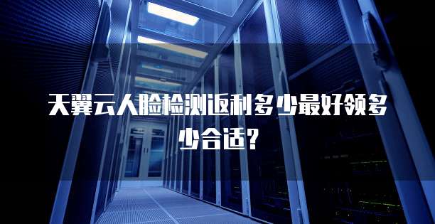 天翼云人脸检测返利多少最好领多少合适?