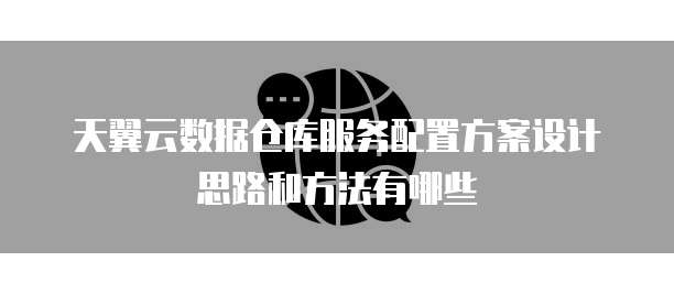 天翼云数据仓库服务配置方案设计思路和方法有哪些