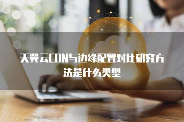 天翼云CDN与边缘配置对比研究方法是什么类型