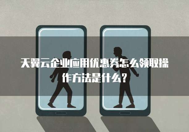 天翼云企业应用优惠券怎么领取操作方法是什么?