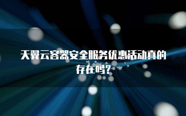 天翼云容器安全服务优惠活动真的存在吗？