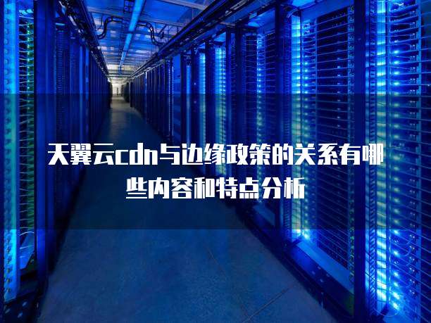 天翼云cdn与边缘政策的关系有哪些内容和特点分析