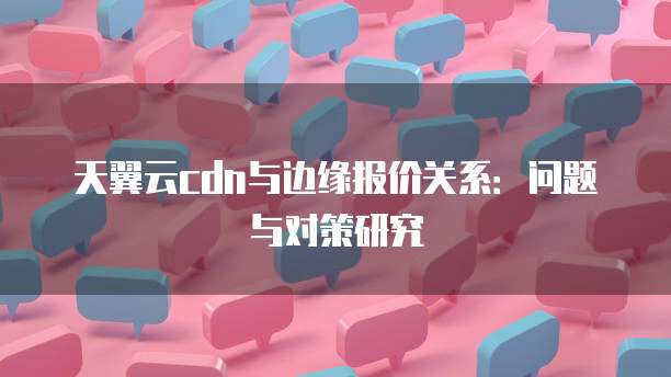 天翼云cdn与边缘报价关系：问题与对策研究