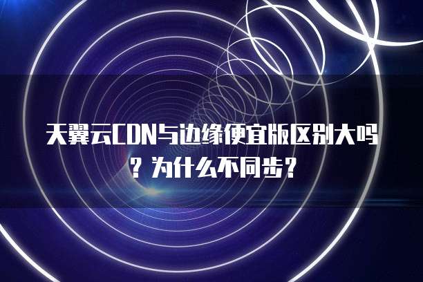 天翼云CDN与边缘便宜版区别大吗?为什么不同步?
