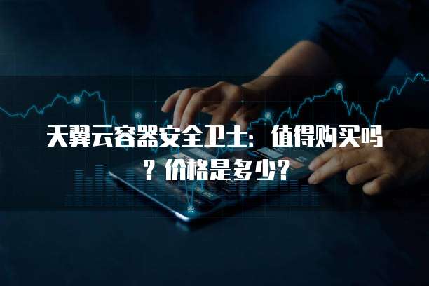 天翼云容器安全卫士:值得购买吗?价格是多少?