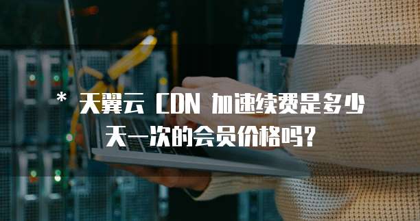 * 天翼云 CDN 加速续费是多少天一次的会员价格吗?