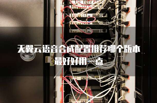 天翼云语音合成配置推荐哪个版本最好好用一点