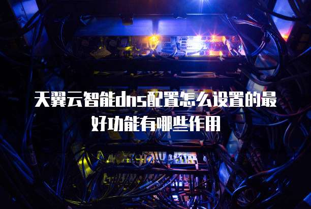 天翼云智能dns配置怎么设置的最好功能有哪些作用