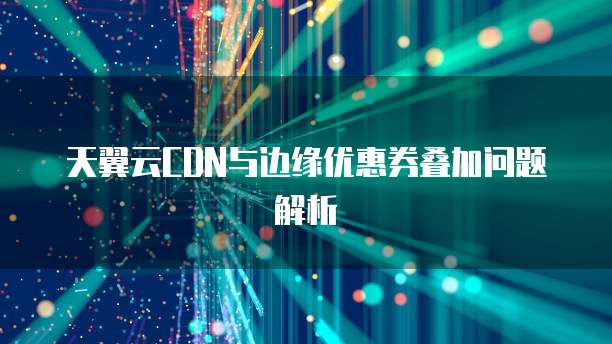 天翼云CDN与边缘优惠券叠加问题解析