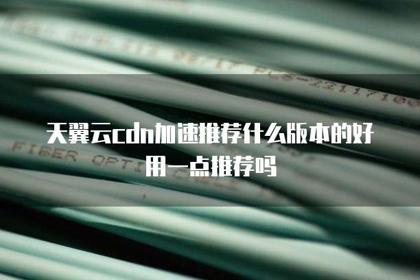 天翼云cdn加速推荐什么版本的好用一点推荐吗