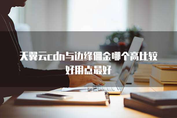 天翼云cdn与边缘佣金哪个高比较好用点最好