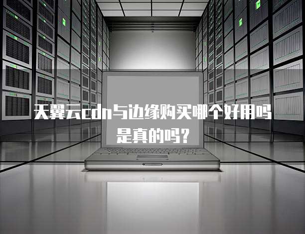 天翼云cdn与边缘购买哪个好用吗是真的吗？