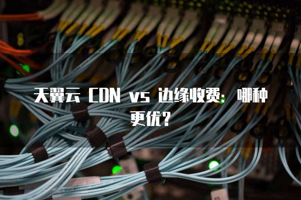 天翼云 CDN vs 边缘收费:哪种更优?