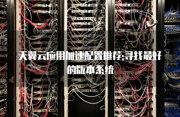 天翼云应用加速配置推荐:寻找最好的版本系统